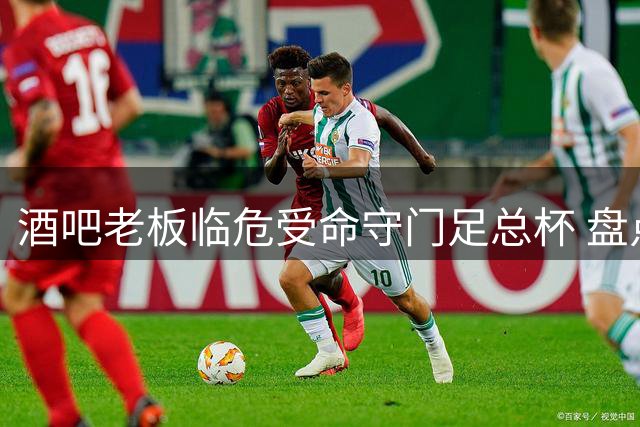 酒吧老板临危受命守门足总杯 盘点足坛那些不可思议的身份跨越